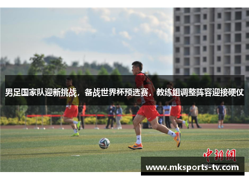 男足国家队迎新挑战，备战世界杯预选赛，教练组调整阵容迎接硬仗