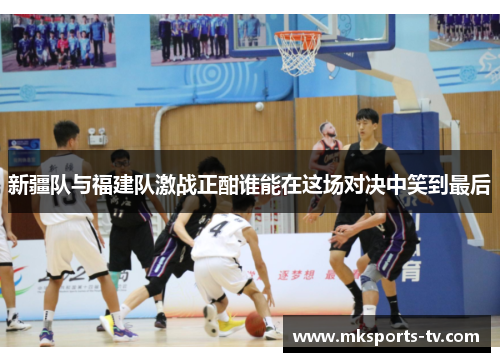 新疆队与福建队激战正酣谁能在这场对决中笑到最后