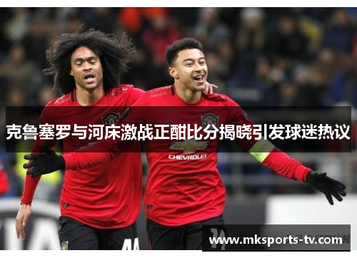 克鲁塞罗与河床激战正酣比分揭晓引发球迷热议
