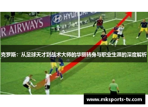 克罗斯：从足球天才到战术大师的华丽转身与职业生涯的深度解析